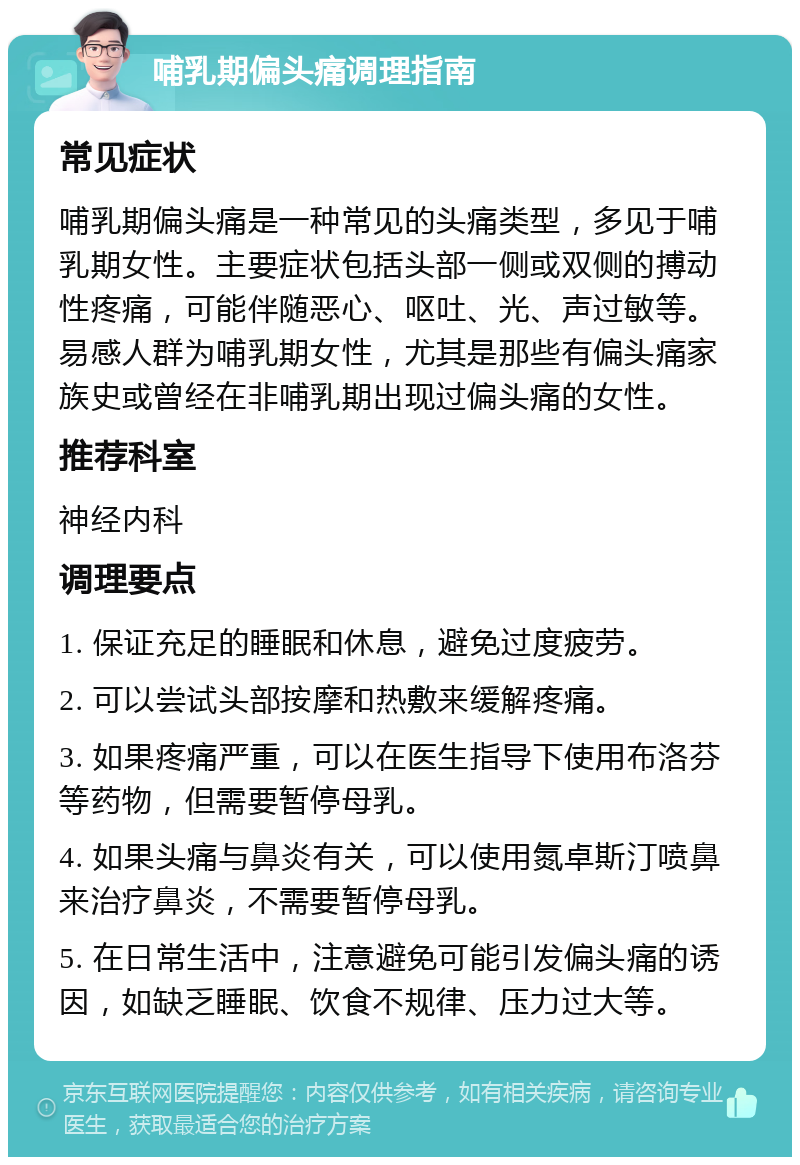 哺乳期偏头痛调理指南 常见症状 哺乳期偏头痛是一种常见的头痛类型，多见于哺乳期女性。主要症状包括头部一侧或双侧的搏动性疼痛，可能伴随恶心、呕吐、光、声过敏等。易感人群为哺乳期女性，尤其是那些有偏头痛家族史或曾经在非哺乳期出现过偏头痛的女性。 推荐科室 神经内科 调理要点 1. 保证充足的睡眠和休息，避免过度疲劳。 2. 可以尝试头部按摩和热敷来缓解疼痛。 3. 如果疼痛严重，可以在医生指导下使用布洛芬等药物，但需要暂停母乳。 4. 如果头痛与鼻炎有关，可以使用氮卓斯汀喷鼻来治疗鼻炎，不需要暂停母乳。 5. 在日常生活中，注意避免可能引发偏头痛的诱因，如缺乏睡眠、饮食不规律、压力过大等。