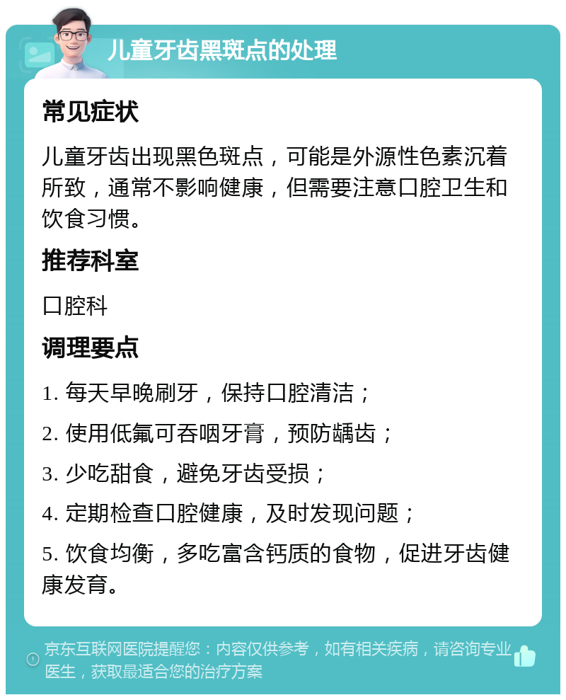 儿童牙齿黑斑点的处理 常见症状 儿童牙齿出现黑色斑点，可能是外源性色素沉着所致，通常不影响健康，但需要注意口腔卫生和饮食习惯。 推荐科室 口腔科 调理要点 1. 每天早晚刷牙，保持口腔清洁； 2. 使用低氟可吞咽牙膏，预防龋齿； 3. 少吃甜食，避免牙齿受损； 4. 定期检查口腔健康，及时发现问题； 5. 饮食均衡，多吃富含钙质的食物，促进牙齿健康发育。