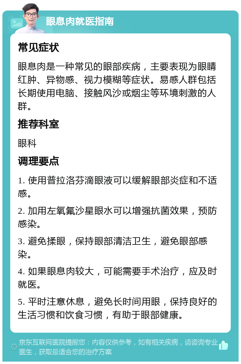 眼息肉就医指南 常见症状 眼息肉是一种常见的眼部疾病，主要表现为眼睛红肿、异物感、视力模糊等症状。易感人群包括长期使用电脑、接触风沙或烟尘等环境刺激的人群。 推荐科室 眼科 调理要点 1. 使用普拉洛芬滴眼液可以缓解眼部炎症和不适感。 2. 加用左氧氟沙星眼水可以增强抗菌效果，预防感染。 3. 避免揉眼，保持眼部清洁卫生，避免眼部感染。 4. 如果眼息肉较大，可能需要手术治疗，应及时就医。 5. 平时注意休息，避免长时间用眼，保持良好的生活习惯和饮食习惯，有助于眼部健康。