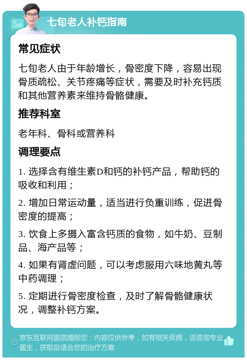 七旬老人补钙指南 常见症状 七旬老人由于年龄增长，骨密度下降，容易出现骨质疏松、关节疼痛等症状，需要及时补充钙质和其他营养素来维持骨骼健康。 推荐科室 老年科、骨科或营养科 调理要点 1. 选择含有维生素D和钙的补钙产品，帮助钙的吸收和利用； 2. 增加日常运动量，适当进行负重训练，促进骨密度的提高； 3. 饮食上多摄入富含钙质的食物，如牛奶、豆制品、海产品等； 4. 如果有肾虚问题，可以考虑服用六味地黄丸等中药调理； 5. 定期进行骨密度检查，及时了解骨骼健康状况，调整补钙方案。