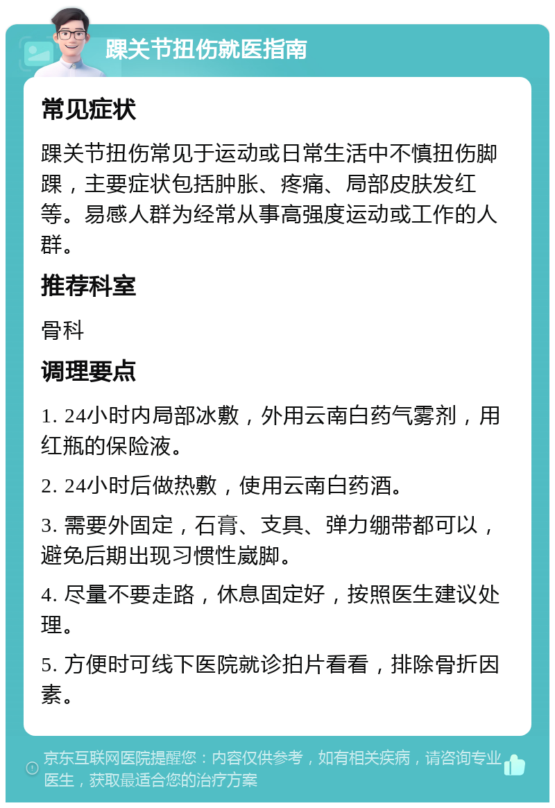 踝关节扭伤就医指南 常见症状 踝关节扭伤常见于运动或日常生活中不慎扭伤脚踝，主要症状包括肿胀、疼痛、局部皮肤发红等。易感人群为经常从事高强度运动或工作的人群。 推荐科室 骨科 调理要点 1. 24小时内局部冰敷，外用云南白药气雾剂，用红瓶的保险液。 2. 24小时后做热敷，使用云南白药酒。 3. 需要外固定，石膏、支具、弹力绷带都可以，避免后期出现习惯性崴脚。 4. 尽量不要走路，休息固定好，按照医生建议处理。 5. 方便时可线下医院就诊拍片看看，排除骨折因素。