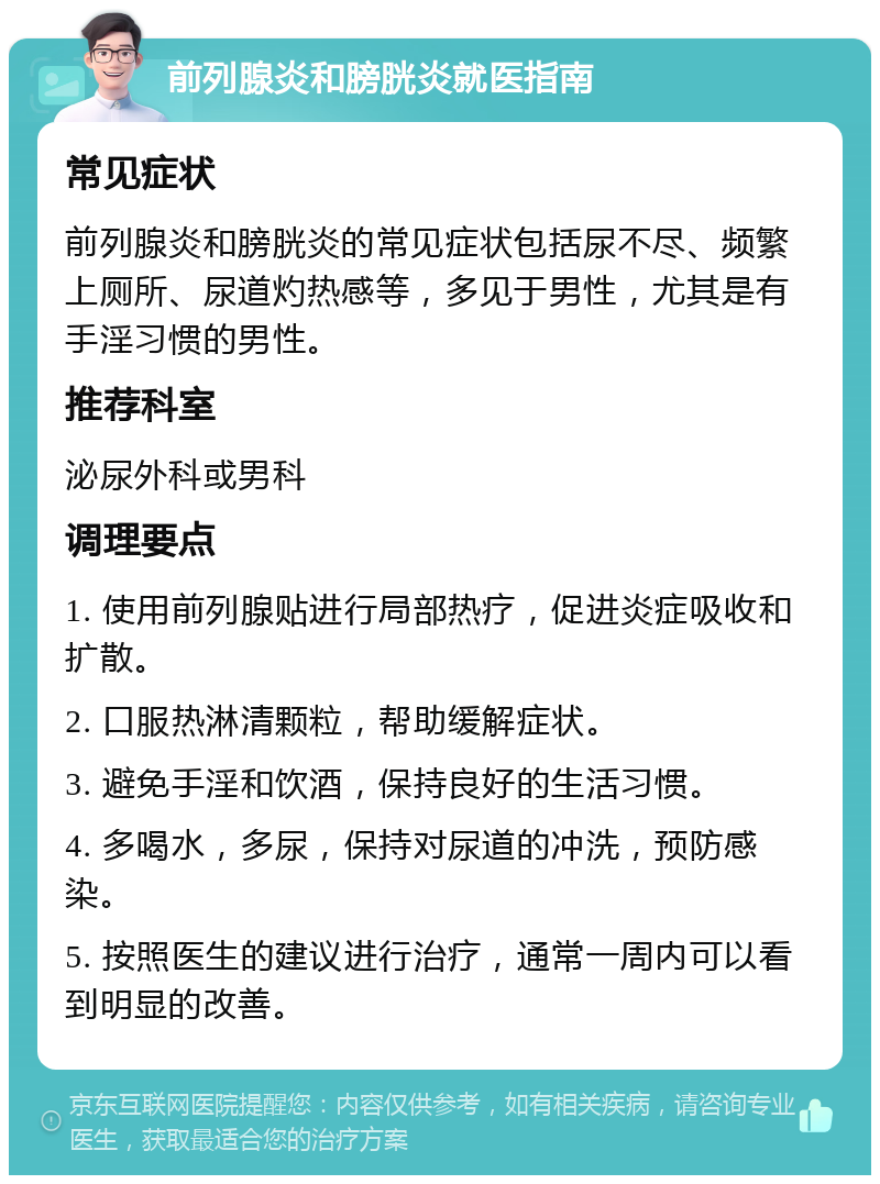 前列腺炎和膀胱炎就医指南 常见症状 前列腺炎和膀胱炎的常见症状包括尿不尽、频繁上厕所、尿道灼热感等，多见于男性，尤其是有手淫习惯的男性。 推荐科室 泌尿外科或男科 调理要点 1. 使用前列腺贴进行局部热疗，促进炎症吸收和扩散。 2. 口服热淋清颗粒，帮助缓解症状。 3. 避免手淫和饮酒，保持良好的生活习惯。 4. 多喝水，多尿，保持对尿道的冲洗，预防感染。 5. 按照医生的建议进行治疗，通常一周内可以看到明显的改善。