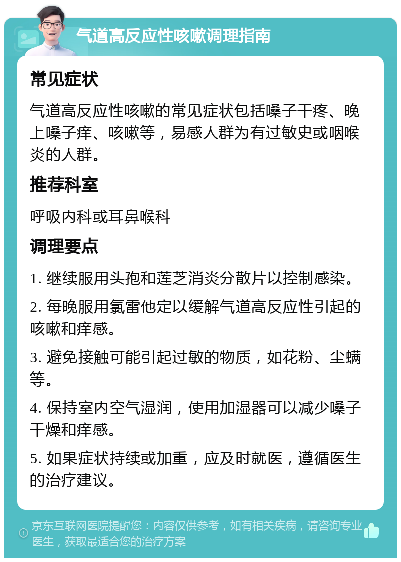 气道高反应性咳嗽调理指南 常见症状 气道高反应性咳嗽的常见症状包括嗓子干疼、晚上嗓子痒、咳嗽等，易感人群为有过敏史或咽喉炎的人群。 推荐科室 呼吸内科或耳鼻喉科 调理要点 1. 继续服用头孢和莲芝消炎分散片以控制感染。 2. 每晚服用氯雷他定以缓解气道高反应性引起的咳嗽和痒感。 3. 避免接触可能引起过敏的物质，如花粉、尘螨等。 4. 保持室内空气湿润，使用加湿器可以减少嗓子干燥和痒感。 5. 如果症状持续或加重，应及时就医，遵循医生的治疗建议。