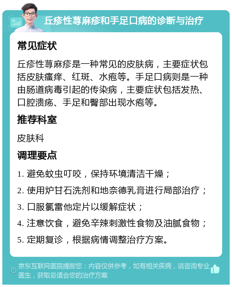 丘疹性荨麻疹和手足口病的诊断与治疗 常见症状 丘疹性荨麻疹是一种常见的皮肤病，主要症状包括皮肤瘙痒、红斑、水疱等。手足口病则是一种由肠道病毒引起的传染病，主要症状包括发热、口腔溃疡、手足和臀部出现水疱等。 推荐科室 皮肤科 调理要点 1. 避免蚊虫叮咬，保持环境清洁干燥； 2. 使用炉甘石洗剂和地奈德乳膏进行局部治疗； 3. 口服氯雷他定片以缓解症状； 4. 注意饮食，避免辛辣刺激性食物及油腻食物； 5. 定期复诊，根据病情调整治疗方案。