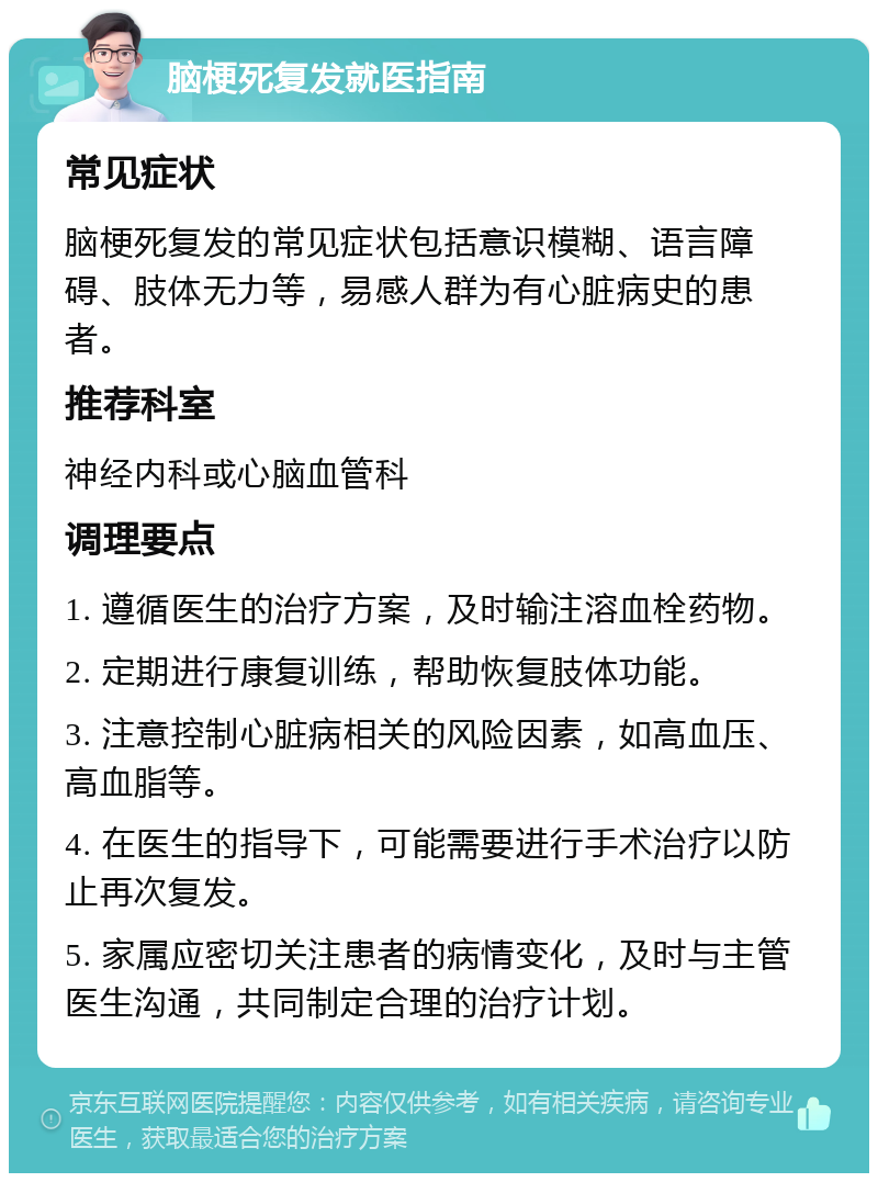 脑梗死复发就医指南 常见症状 脑梗死复发的常见症状包括意识模糊、语言障碍、肢体无力等，易感人群为有心脏病史的患者。 推荐科室 神经内科或心脑血管科 调理要点 1. 遵循医生的治疗方案，及时输注溶血栓药物。 2. 定期进行康复训练，帮助恢复肢体功能。 3. 注意控制心脏病相关的风险因素，如高血压、高血脂等。 4. 在医生的指导下，可能需要进行手术治疗以防止再次复发。 5. 家属应密切关注患者的病情变化，及时与主管医生沟通，共同制定合理的治疗计划。