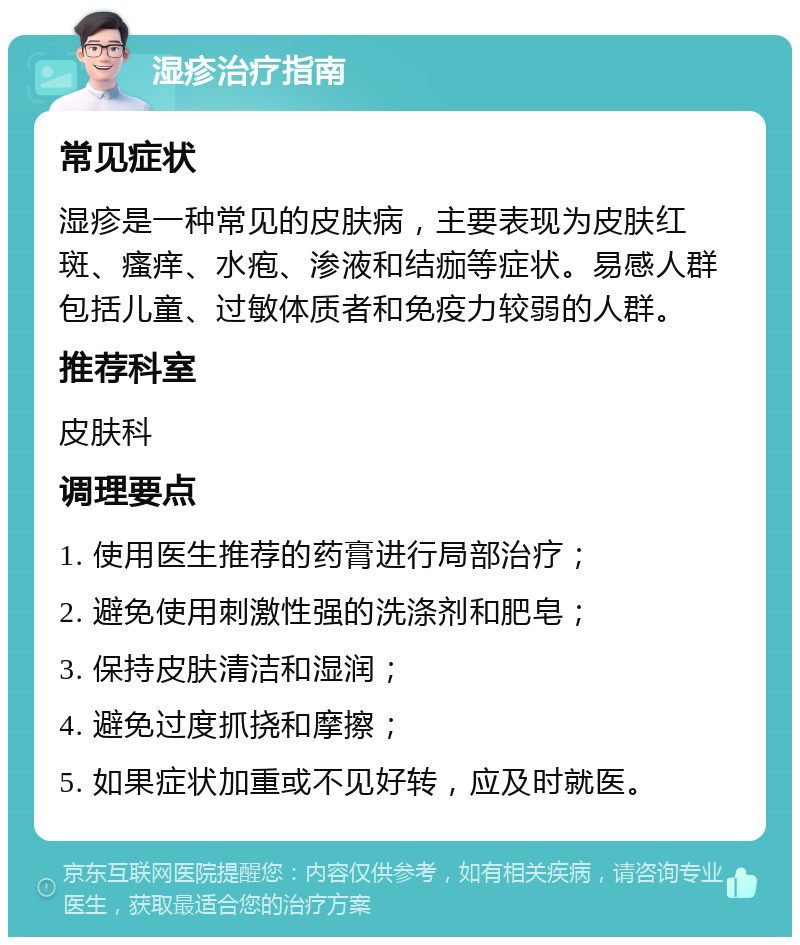 湿疹治疗指南 常见症状 湿疹是一种常见的皮肤病，主要表现为皮肤红斑、瘙痒、水疱、渗液和结痂等症状。易感人群包括儿童、过敏体质者和免疫力较弱的人群。 推荐科室 皮肤科 调理要点 1. 使用医生推荐的药膏进行局部治疗； 2. 避免使用刺激性强的洗涤剂和肥皂； 3. 保持皮肤清洁和湿润； 4. 避免过度抓挠和摩擦； 5. 如果症状加重或不见好转，应及时就医。