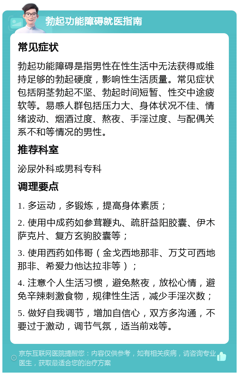 勃起功能障碍就医指南 常见症状 勃起功能障碍是指男性在性生活中无法获得或维持足够的勃起硬度，影响性生活质量。常见症状包括阴茎勃起不坚、勃起时间短暂、性交中途疲软等。易感人群包括压力大、身体状况不佳、情绪波动、烟酒过度、熬夜、手淫过度、与配偶关系不和等情况的男性。 推荐科室 泌尿外科或男科专科 调理要点 1. 多运动，多锻炼，提高身体素质； 2. 使用中成药如参茸鞭丸、疏肝益阳胶囊、伊木萨克片、复方玄驹胶囊等； 3. 使用西药如伟哥（金戈西地那非、万艾可西地那非、希爱力他达拉非等）； 4. 注意个人生活习惯，避免熬夜，放松心情，避免辛辣刺激食物，规律性生活，减少手淫次数； 5. 做好自我调节，增加自信心，双方多沟通，不要过于激动，调节气氛，适当前戏等。