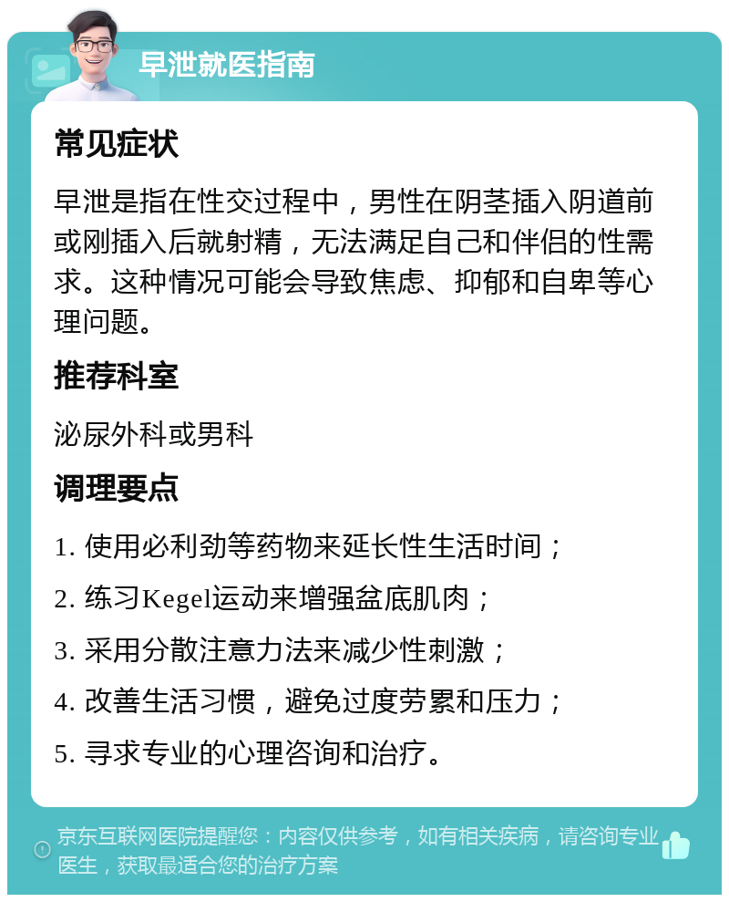 早泄就医指南 常见症状 早泄是指在性交过程中，男性在阴茎插入阴道前或刚插入后就射精，无法满足自己和伴侣的性需求。这种情况可能会导致焦虑、抑郁和自卑等心理问题。 推荐科室 泌尿外科或男科 调理要点 1. 使用必利劲等药物来延长性生活时间； 2. 练习Kegel运动来增强盆底肌肉； 3. 采用分散注意力法来减少性刺激； 4. 改善生活习惯，避免过度劳累和压力； 5. 寻求专业的心理咨询和治疗。