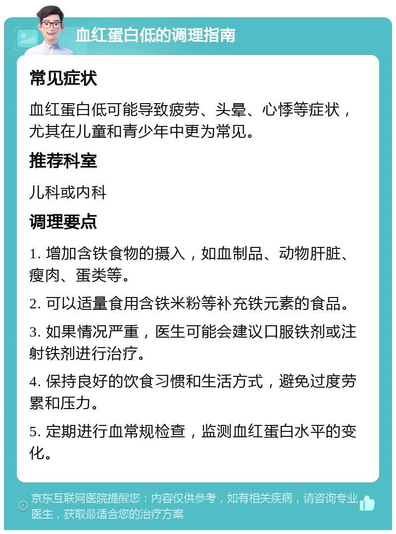 血红蛋白低的调理指南 常见症状 血红蛋白低可能导致疲劳、头晕、心悸等症状，尤其在儿童和青少年中更为常见。 推荐科室 儿科或内科 调理要点 1. 增加含铁食物的摄入，如血制品、动物肝脏、瘦肉、蛋类等。 2. 可以适量食用含铁米粉等补充铁元素的食品。 3. 如果情况严重，医生可能会建议口服铁剂或注射铁剂进行治疗。 4. 保持良好的饮食习惯和生活方式，避免过度劳累和压力。 5. 定期进行血常规检查，监测血红蛋白水平的变化。