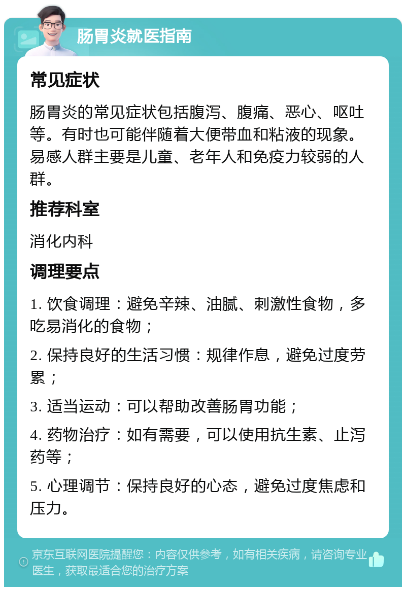 肠胃炎就医指南 常见症状 肠胃炎的常见症状包括腹泻、腹痛、恶心、呕吐等。有时也可能伴随着大便带血和粘液的现象。易感人群主要是儿童、老年人和免疫力较弱的人群。 推荐科室 消化内科 调理要点 1. 饮食调理：避免辛辣、油腻、刺激性食物，多吃易消化的食物； 2. 保持良好的生活习惯：规律作息，避免过度劳累； 3. 适当运动：可以帮助改善肠胃功能； 4. 药物治疗：如有需要，可以使用抗生素、止泻药等； 5. 心理调节：保持良好的心态，避免过度焦虑和压力。