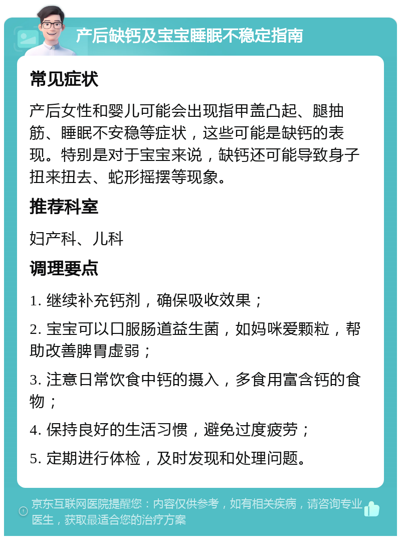 产后缺钙及宝宝睡眠不稳定指南 常见症状 产后女性和婴儿可能会出现指甲盖凸起、腿抽筋、睡眠不安稳等症状，这些可能是缺钙的表现。特别是对于宝宝来说，缺钙还可能导致身子扭来扭去、蛇形摇摆等现象。 推荐科室 妇产科、儿科 调理要点 1. 继续补充钙剂，确保吸收效果； 2. 宝宝可以口服肠道益生菌，如妈咪爱颗粒，帮助改善脾胃虚弱； 3. 注意日常饮食中钙的摄入，多食用富含钙的食物； 4. 保持良好的生活习惯，避免过度疲劳； 5. 定期进行体检，及时发现和处理问题。