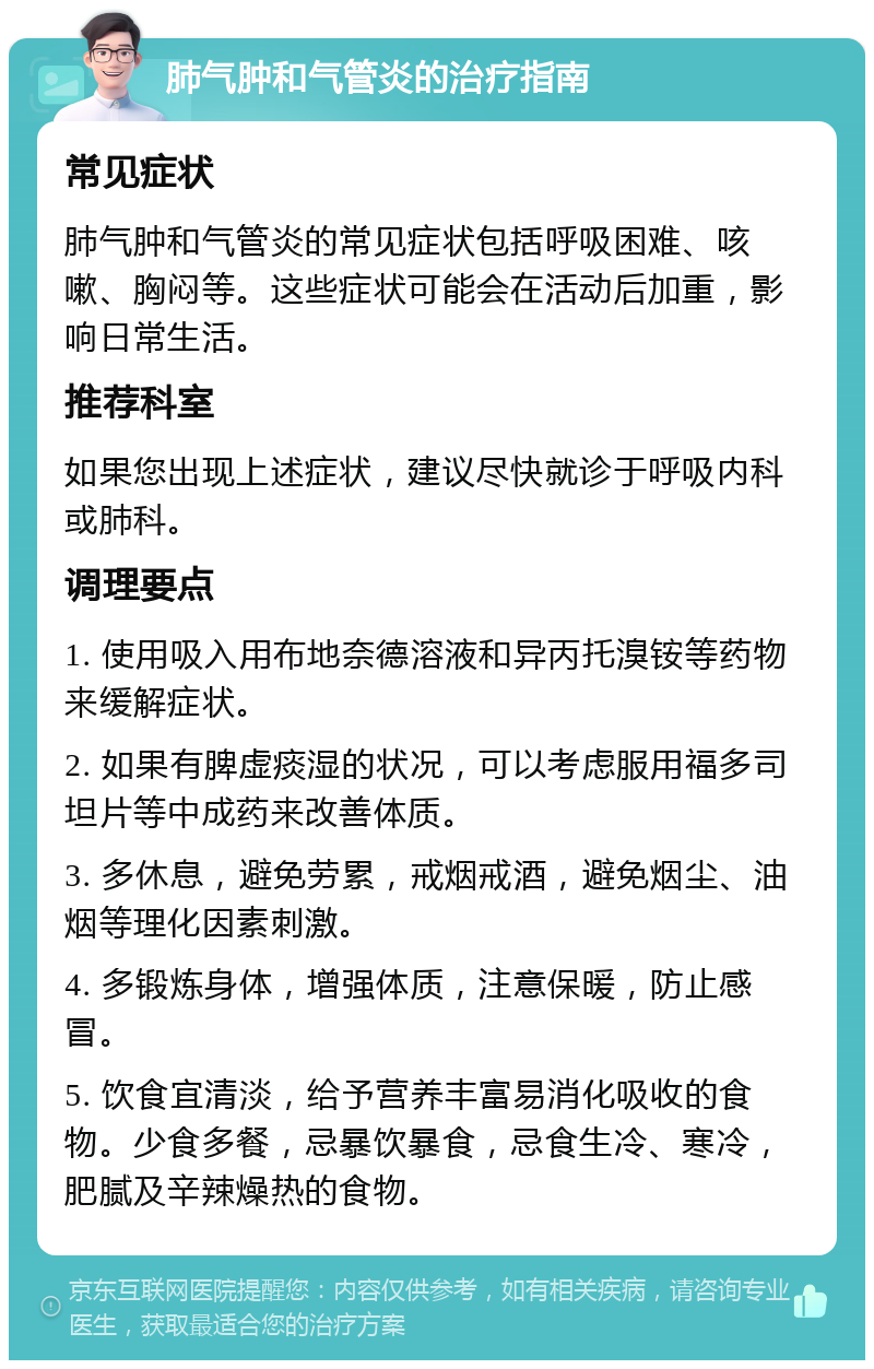 肺气肿和气管炎的治疗指南 常见症状 肺气肿和气管炎的常见症状包括呼吸困难、咳嗽、胸闷等。这些症状可能会在活动后加重，影响日常生活。 推荐科室 如果您出现上述症状，建议尽快就诊于呼吸内科或肺科。 调理要点 1. 使用吸入用布地奈德溶液和异丙托溴铵等药物来缓解症状。 2. 如果有脾虚痰湿的状况，可以考虑服用福多司坦片等中成药来改善体质。 3. 多休息，避免劳累，戒烟戒酒，避免烟尘、油烟等理化因素刺激。 4. 多锻炼身体，增强体质，注意保暖，防止感冒。 5. 饮食宜清淡，给予营养丰富易消化吸收的食物。少食多餐，忌暴饮暴食，忌食生冷、寒冷，肥腻及辛辣燥热的食物。