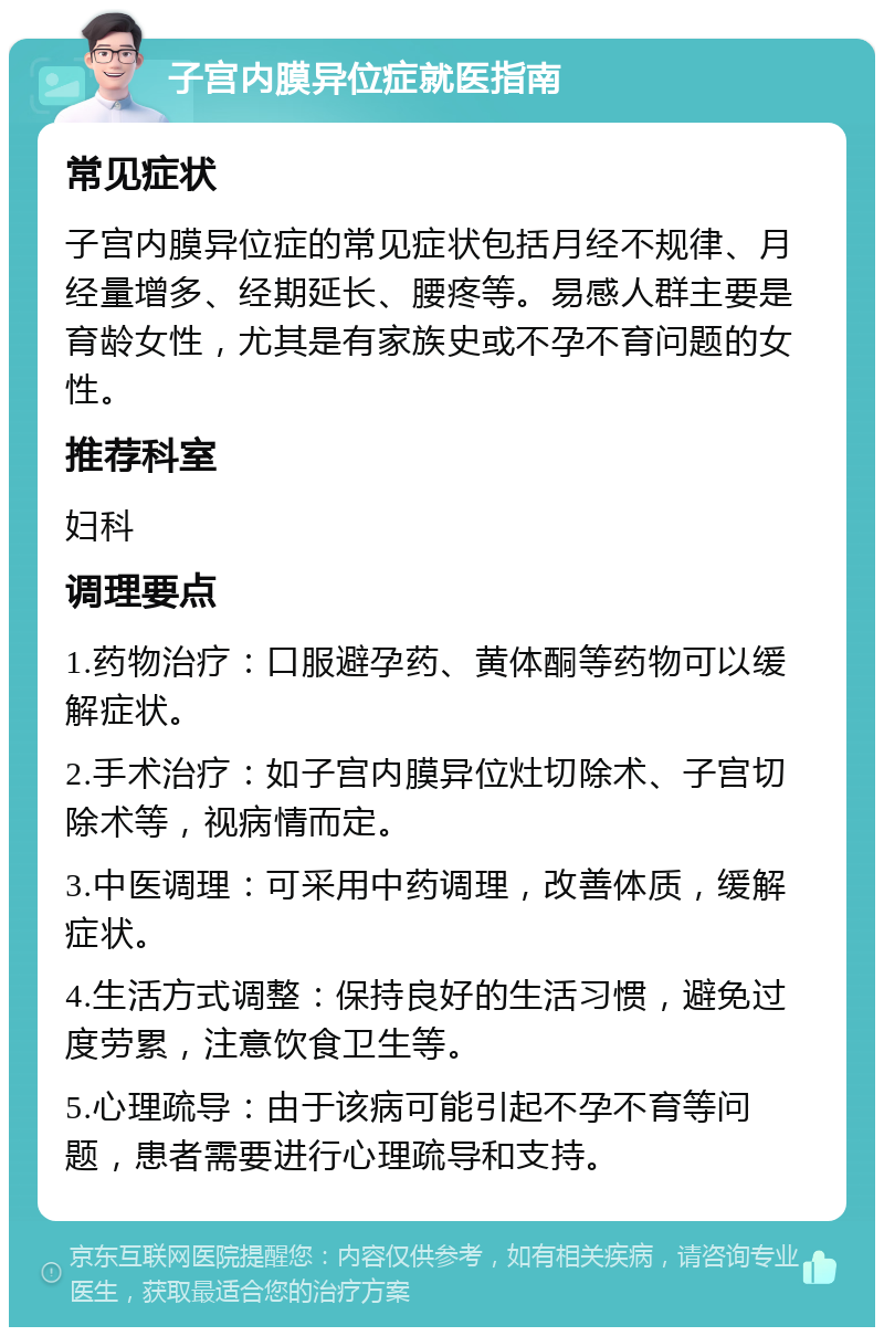 子宫内膜异位症就医指南 常见症状 子宫内膜异位症的常见症状包括月经不规律、月经量增多、经期延长、腰疼等。易感人群主要是育龄女性，尤其是有家族史或不孕不育问题的女性。 推荐科室 妇科 调理要点 1.药物治疗：口服避孕药、黄体酮等药物可以缓解症状。 2.手术治疗：如子宫内膜异位灶切除术、子宫切除术等，视病情而定。 3.中医调理：可采用中药调理，改善体质，缓解症状。 4.生活方式调整：保持良好的生活习惯，避免过度劳累，注意饮食卫生等。 5.心理疏导：由于该病可能引起不孕不育等问题，患者需要进行心理疏导和支持。