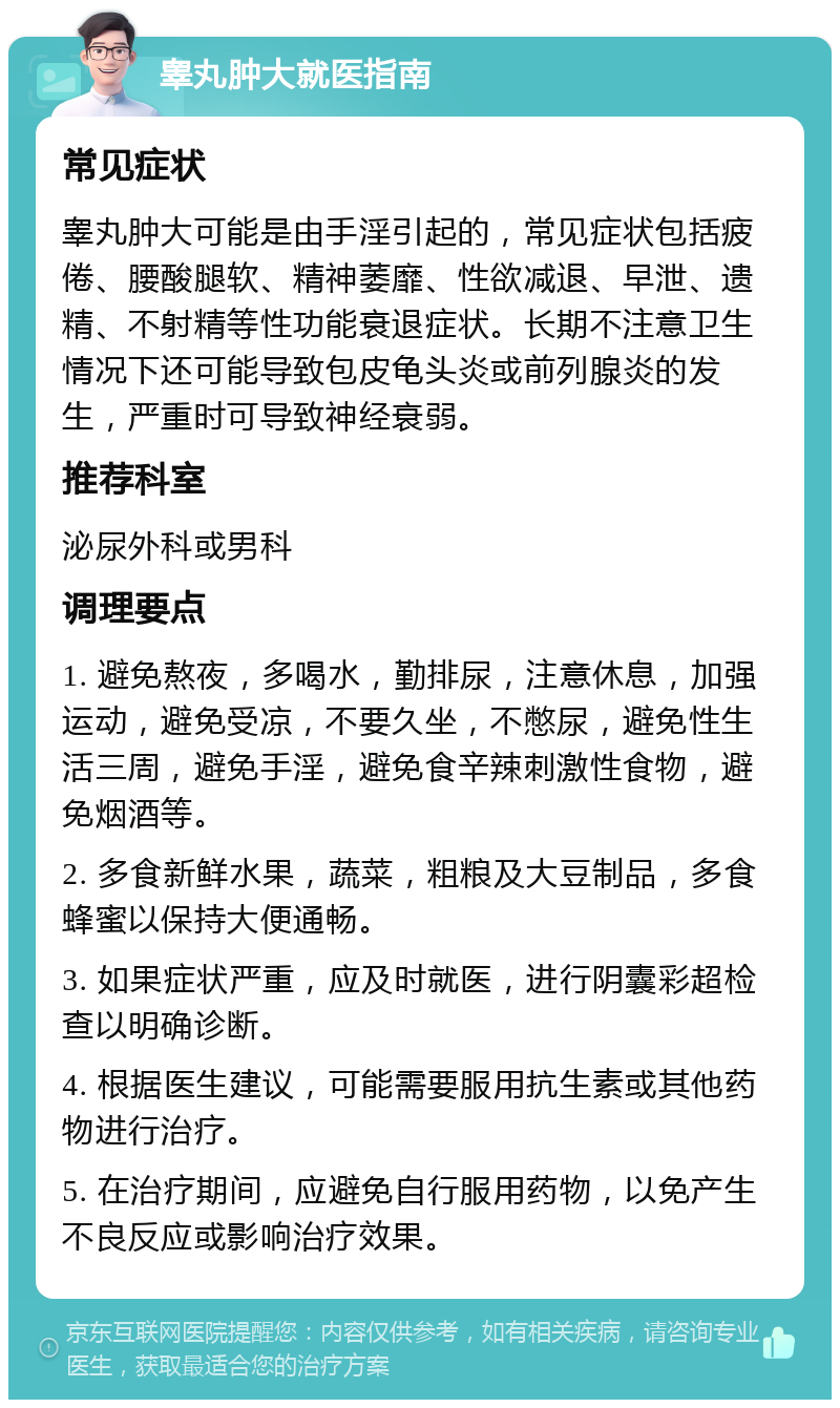 睾丸肿大就医指南 常见症状 睾丸肿大可能是由手淫引起的，常见症状包括疲倦、腰酸腿软、精神萎靡、性欲减退、早泄、遗精、不射精等性功能衰退症状。长期不注意卫生情况下还可能导致包皮龟头炎或前列腺炎的发生，严重时可导致神经衰弱。 推荐科室 泌尿外科或男科 调理要点 1. 避免熬夜，多喝水，勤排尿，注意休息，加强运动，避免受凉，不要久坐，不憋尿，避免性生活三周，避免手淫，避免食辛辣刺激性食物，避免烟酒等。 2. 多食新鲜水果，蔬菜，粗粮及大豆制品，多食蜂蜜以保持大便通畅。 3. 如果症状严重，应及时就医，进行阴囊彩超检查以明确诊断。 4. 根据医生建议，可能需要服用抗生素或其他药物进行治疗。 5. 在治疗期间，应避免自行服用药物，以免产生不良反应或影响治疗效果。