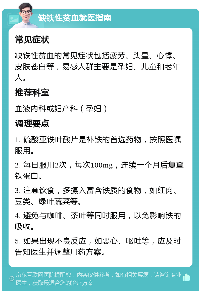 缺铁性贫血就医指南 常见症状 缺铁性贫血的常见症状包括疲劳、头晕、心悸、皮肤苍白等，易感人群主要是孕妇、儿童和老年人。 推荐科室 血液内科或妇产科（孕妇） 调理要点 1. 硫酸亚铁叶酸片是补铁的首选药物，按照医嘱服用。 2. 每日服用2次，每次100mg，连续一个月后复查铁蛋白。 3. 注意饮食，多摄入富含铁质的食物，如红肉、豆类、绿叶蔬菜等。 4. 避免与咖啡、茶叶等同时服用，以免影响铁的吸收。 5. 如果出现不良反应，如恶心、呕吐等，应及时告知医生并调整用药方案。