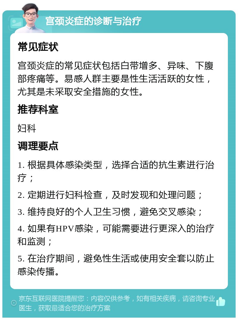 宫颈炎症的诊断与治疗 常见症状 宫颈炎症的常见症状包括白带增多、异味、下腹部疼痛等。易感人群主要是性生活活跃的女性，尤其是未采取安全措施的女性。 推荐科室 妇科 调理要点 1. 根据具体感染类型，选择合适的抗生素进行治疗； 2. 定期进行妇科检查，及时发现和处理问题； 3. 维持良好的个人卫生习惯，避免交叉感染； 4. 如果有HPV感染，可能需要进行更深入的治疗和监测； 5. 在治疗期间，避免性生活或使用安全套以防止感染传播。