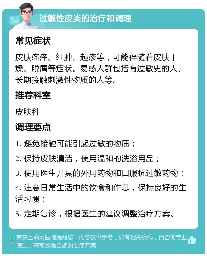 过敏性皮炎的治疗和调理 常见症状 皮肤瘙痒、红肿、起疹等，可能伴随着皮肤干燥、脱屑等症状。易感人群包括有过敏史的人、长期接触刺激性物质的人等。 推荐科室 皮肤科 调理要点 1. 避免接触可能引起过敏的物质； 2. 保持皮肤清洁，使用温和的洗浴用品； 3. 使用医生开具的外用药物和口服抗过敏药物； 4. 注意日常生活中的饮食和作息，保持良好的生活习惯； 5. 定期复诊，根据医生的建议调整治疗方案。