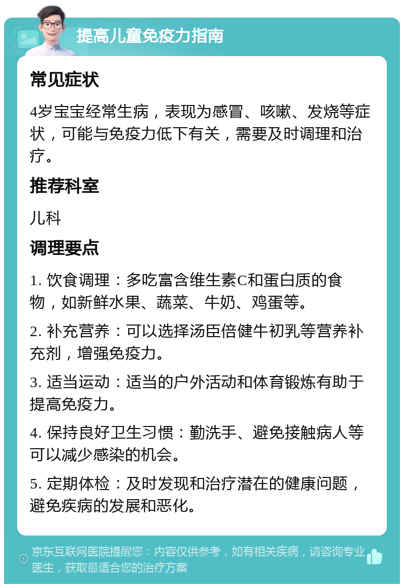 提高儿童免疫力指南 常见症状 4岁宝宝经常生病，表现为感冒、咳嗽、发烧等症状，可能与免疫力低下有关，需要及时调理和治疗。 推荐科室 儿科 调理要点 1. 饮食调理：多吃富含维生素C和蛋白质的食物，如新鲜水果、蔬菜、牛奶、鸡蛋等。 2. 补充营养：可以选择汤臣倍健牛初乳等营养补充剂，增强免疫力。 3. 适当运动：适当的户外活动和体育锻炼有助于提高免疫力。 4. 保持良好卫生习惯：勤洗手、避免接触病人等可以减少感染的机会。 5. 定期体检：及时发现和治疗潜在的健康问题，避免疾病的发展和恶化。