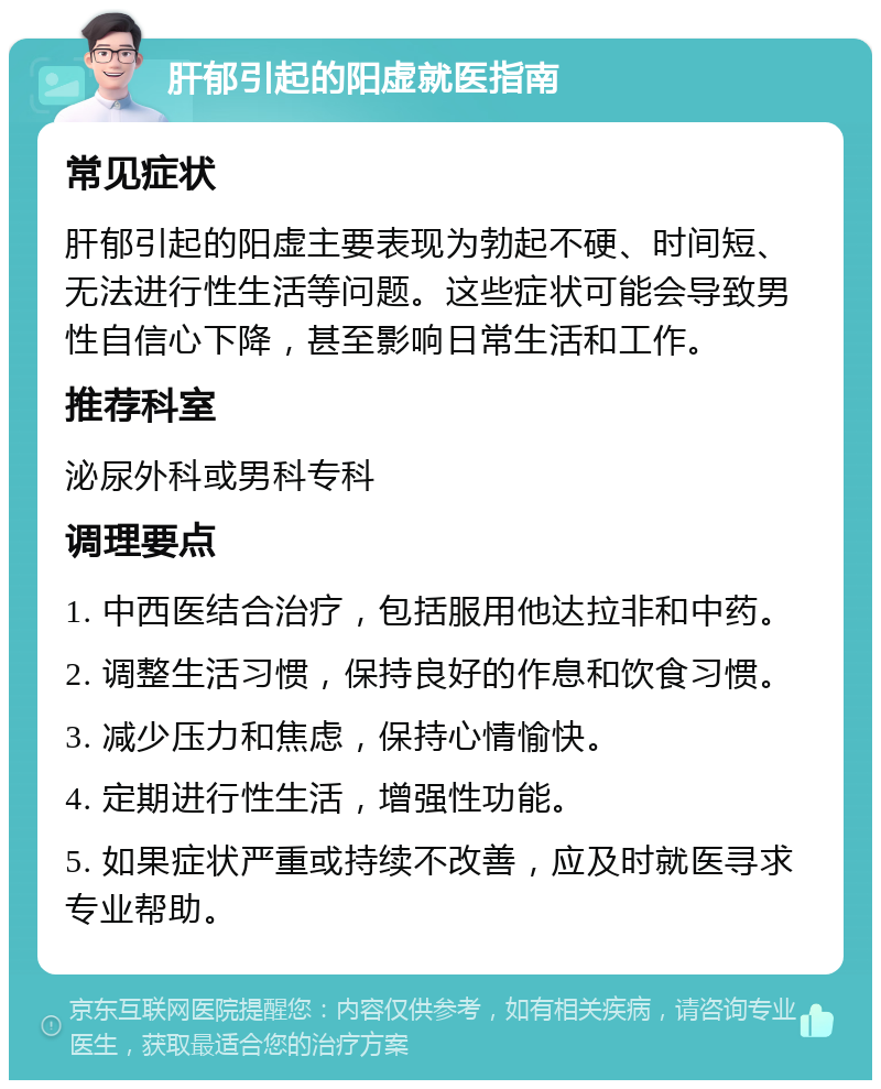 肝郁引起的阳虚就医指南 常见症状 肝郁引起的阳虚主要表现为勃起不硬、时间短、无法进行性生活等问题。这些症状可能会导致男性自信心下降，甚至影响日常生活和工作。 推荐科室 泌尿外科或男科专科 调理要点 1. 中西医结合治疗，包括服用他达拉非和中药。 2. 调整生活习惯，保持良好的作息和饮食习惯。 3. 减少压力和焦虑，保持心情愉快。 4. 定期进行性生活，增强性功能。 5. 如果症状严重或持续不改善，应及时就医寻求专业帮助。