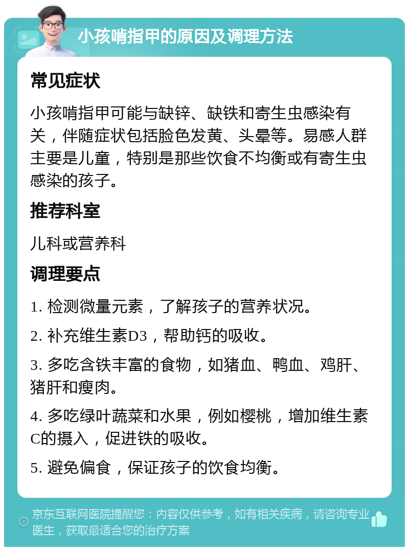 小孩啃指甲的原因及调理方法 常见症状 小孩啃指甲可能与缺锌、缺铁和寄生虫感染有关，伴随症状包括脸色发黄、头晕等。易感人群主要是儿童，特别是那些饮食不均衡或有寄生虫感染的孩子。 推荐科室 儿科或营养科 调理要点 1. 检测微量元素，了解孩子的营养状况。 2. 补充维生素D3，帮助钙的吸收。 3. 多吃含铁丰富的食物，如猪血、鸭血、鸡肝、猪肝和瘦肉。 4. 多吃绿叶蔬菜和水果，例如樱桃，增加维生素C的摄入，促进铁的吸收。 5. 避免偏食，保证孩子的饮食均衡。