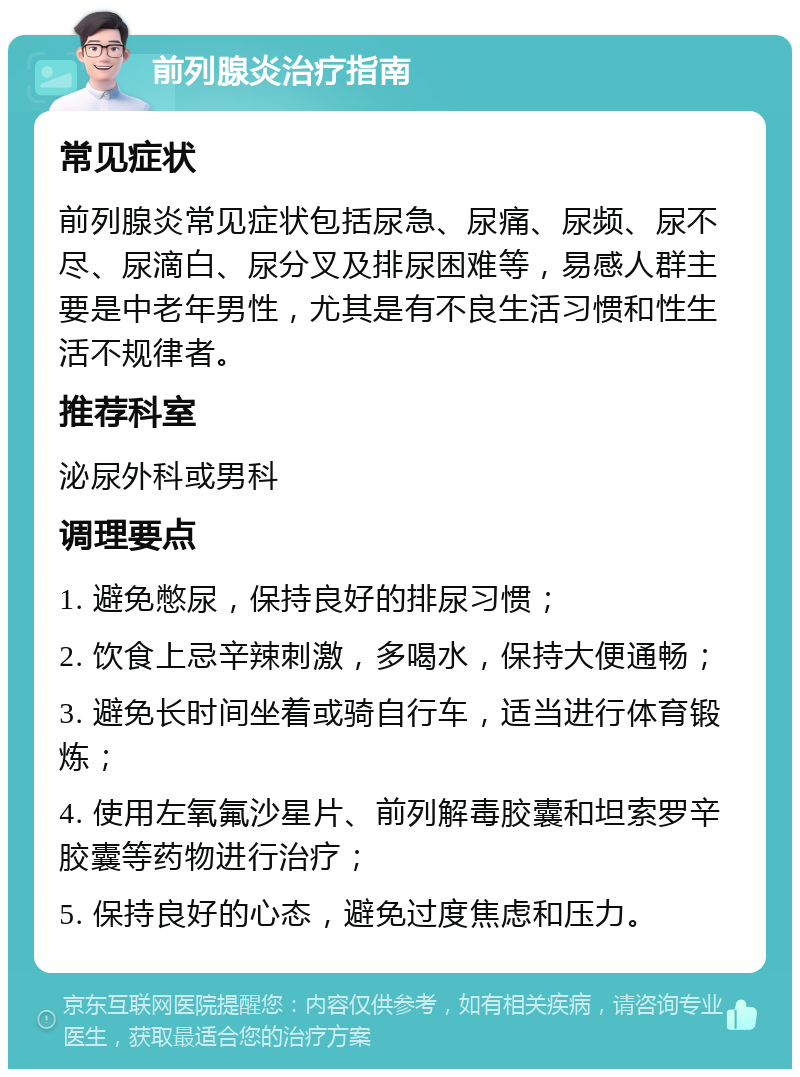 前列腺炎治疗指南 常见症状 前列腺炎常见症状包括尿急、尿痛、尿频、尿不尽、尿滴白、尿分叉及排尿困难等，易感人群主要是中老年男性，尤其是有不良生活习惯和性生活不规律者。 推荐科室 泌尿外科或男科 调理要点 1. 避免憋尿，保持良好的排尿习惯； 2. 饮食上忌辛辣刺激，多喝水，保持大便通畅； 3. 避免长时间坐着或骑自行车，适当进行体育锻炼； 4. 使用左氧氟沙星片、前列解毒胶囊和坦索罗辛胶囊等药物进行治疗； 5. 保持良好的心态，避免过度焦虑和压力。