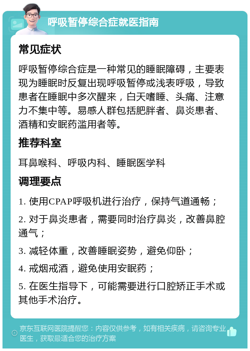 呼吸暂停综合症就医指南 常见症状 呼吸暂停综合症是一种常见的睡眠障碍，主要表现为睡眠时反复出现呼吸暂停或浅表呼吸，导致患者在睡眠中多次醒来，白天嗜睡、头痛、注意力不集中等。易感人群包括肥胖者、鼻炎患者、酒精和安眠药滥用者等。 推荐科室 耳鼻喉科、呼吸内科、睡眠医学科 调理要点 1. 使用CPAP呼吸机进行治疗，保持气道通畅； 2. 对于鼻炎患者，需要同时治疗鼻炎，改善鼻腔通气； 3. 减轻体重，改善睡眠姿势，避免仰卧； 4. 戒烟戒酒，避免使用安眠药； 5. 在医生指导下，可能需要进行口腔矫正手术或其他手术治疗。