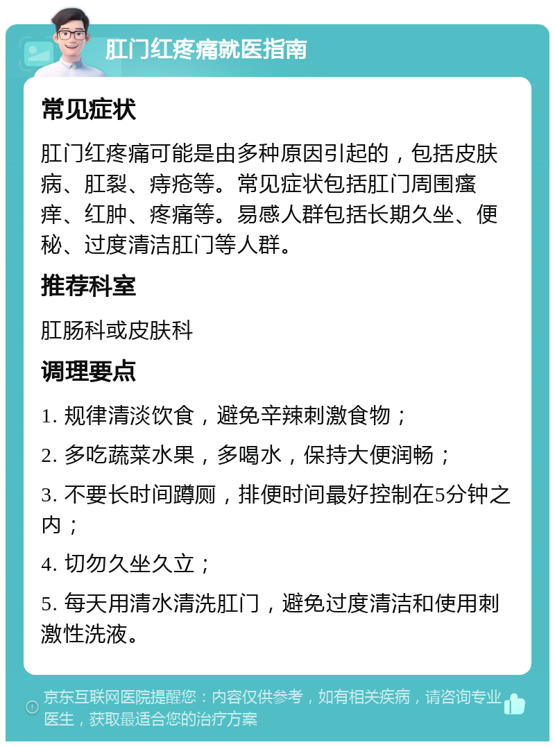 肛门红疼痛就医指南 常见症状 肛门红疼痛可能是由多种原因引起的，包括皮肤病、肛裂、痔疮等。常见症状包括肛门周围瘙痒、红肿、疼痛等。易感人群包括长期久坐、便秘、过度清洁肛门等人群。 推荐科室 肛肠科或皮肤科 调理要点 1. 规律清淡饮食，避免辛辣刺激食物； 2. 多吃蔬菜水果，多喝水，保持大便润畅； 3. 不要长时间蹲厕，排便时间最好控制在5分钟之内； 4. 切勿久坐久立； 5. 每天用清水清洗肛门，避免过度清洁和使用刺激性洗液。