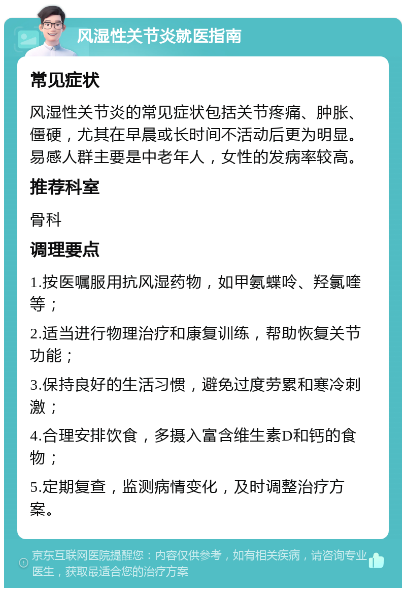 风湿性关节炎就医指南 常见症状 风湿性关节炎的常见症状包括关节疼痛、肿胀、僵硬，尤其在早晨或长时间不活动后更为明显。易感人群主要是中老年人，女性的发病率较高。 推荐科室 骨科 调理要点 1.按医嘱服用抗风湿药物，如甲氨蝶呤、羟氯喹等； 2.适当进行物理治疗和康复训练，帮助恢复关节功能； 3.保持良好的生活习惯，避免过度劳累和寒冷刺激； 4.合理安排饮食，多摄入富含维生素D和钙的食物； 5.定期复查，监测病情变化，及时调整治疗方案。