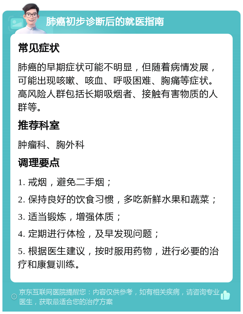 肺癌初步诊断后的就医指南 常见症状 肺癌的早期症状可能不明显，但随着病情发展，可能出现咳嗽、咳血、呼吸困难、胸痛等症状。高风险人群包括长期吸烟者、接触有害物质的人群等。 推荐科室 肿瘤科、胸外科 调理要点 1. 戒烟，避免二手烟； 2. 保持良好的饮食习惯，多吃新鲜水果和蔬菜； 3. 适当锻炼，增强体质； 4. 定期进行体检，及早发现问题； 5. 根据医生建议，按时服用药物，进行必要的治疗和康复训练。