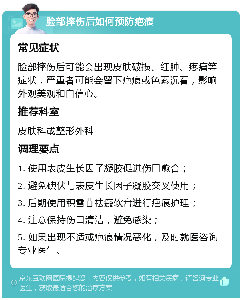 脸部摔伤后如何预防疤痕 常见症状 脸部摔伤后可能会出现皮肤破损、红肿、疼痛等症状，严重者可能会留下疤痕或色素沉着，影响外观美观和自信心。 推荐科室 皮肤科或整形外科 调理要点 1. 使用表皮生长因子凝胶促进伤口愈合； 2. 避免碘伏与表皮生长因子凝胶交叉使用； 3. 后期使用积雪苷祛瘢软膏进行疤痕护理； 4. 注意保持伤口清洁，避免感染； 5. 如果出现不适或疤痕情况恶化，及时就医咨询专业医生。