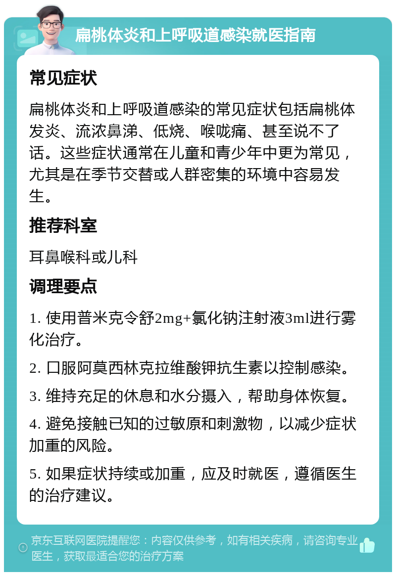 扁桃体炎和上呼吸道感染就医指南 常见症状 扁桃体炎和上呼吸道感染的常见症状包括扁桃体发炎、流浓鼻涕、低烧、喉咙痛、甚至说不了话。这些症状通常在儿童和青少年中更为常见，尤其是在季节交替或人群密集的环境中容易发生。 推荐科室 耳鼻喉科或儿科 调理要点 1. 使用普米克令舒2mg+氯化钠注射液3ml进行雾化治疗。 2. 口服阿莫西林克拉维酸钾抗生素以控制感染。 3. 维持充足的休息和水分摄入，帮助身体恢复。 4. 避免接触已知的过敏原和刺激物，以减少症状加重的风险。 5. 如果症状持续或加重，应及时就医，遵循医生的治疗建议。