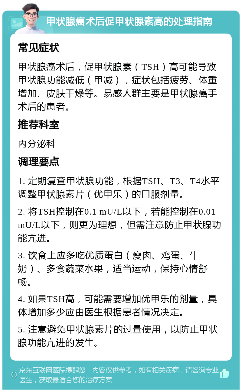 甲状腺癌术后促甲状腺素高的处理指南 常见症状 甲状腺癌术后，促甲状腺素（TSH）高可能导致甲状腺功能减低（甲减），症状包括疲劳、体重增加、皮肤干燥等。易感人群主要是甲状腺癌手术后的患者。 推荐科室 内分泌科 调理要点 1. 定期复查甲状腺功能，根据TSH、T3、T4水平调整甲状腺素片（优甲乐）的口服剂量。 2. 将TSH控制在0.1 mU/L以下，若能控制在0.01 mU/L以下，则更为理想，但需注意防止甲状腺功能亢进。 3. 饮食上应多吃优质蛋白（瘦肉、鸡蛋、牛奶）、多食蔬菜水果，适当运动，保持心情舒畅。 4. 如果TSH高，可能需要增加优甲乐的剂量，具体增加多少应由医生根据患者情况决定。 5. 注意避免甲状腺素片的过量使用，以防止甲状腺功能亢进的发生。