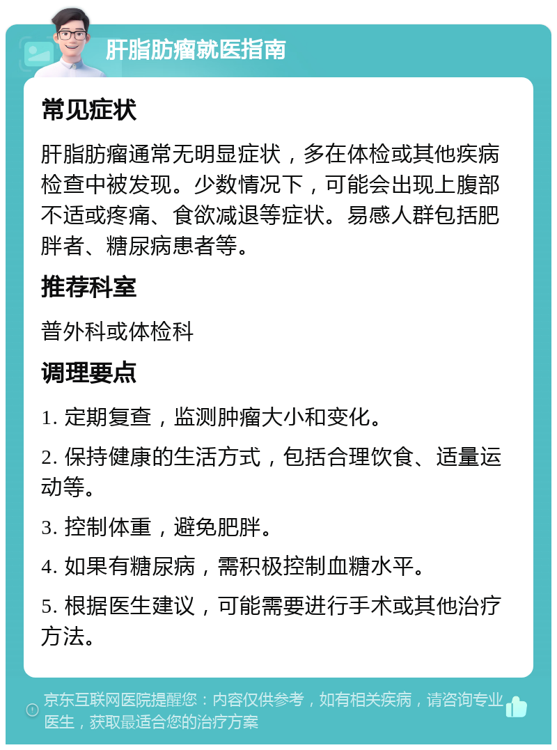 肝脂肪瘤就医指南 常见症状 肝脂肪瘤通常无明显症状，多在体检或其他疾病检查中被发现。少数情况下，可能会出现上腹部不适或疼痛、食欲减退等症状。易感人群包括肥胖者、糖尿病患者等。 推荐科室 普外科或体检科 调理要点 1. 定期复查，监测肿瘤大小和变化。 2. 保持健康的生活方式，包括合理饮食、适量运动等。 3. 控制体重，避免肥胖。 4. 如果有糖尿病，需积极控制血糖水平。 5. 根据医生建议，可能需要进行手术或其他治疗方法。