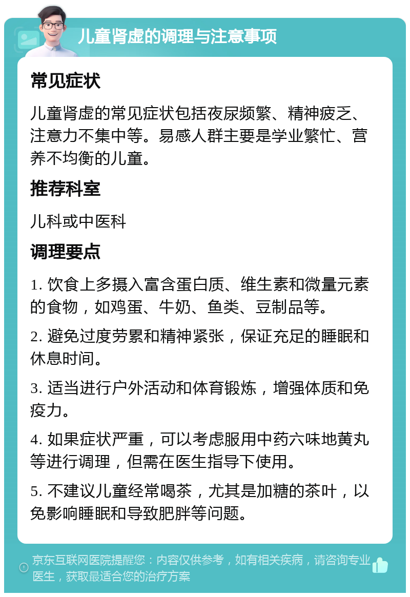 儿童肾虚的调理与注意事项 常见症状 儿童肾虚的常见症状包括夜尿频繁、精神疲乏、注意力不集中等。易感人群主要是学业繁忙、营养不均衡的儿童。 推荐科室 儿科或中医科 调理要点 1. 饮食上多摄入富含蛋白质、维生素和微量元素的食物，如鸡蛋、牛奶、鱼类、豆制品等。 2. 避免过度劳累和精神紧张，保证充足的睡眠和休息时间。 3. 适当进行户外活动和体育锻炼，增强体质和免疫力。 4. 如果症状严重，可以考虑服用中药六味地黄丸等进行调理，但需在医生指导下使用。 5. 不建议儿童经常喝茶，尤其是加糖的茶叶，以免影响睡眠和导致肥胖等问题。