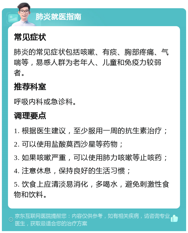 肺炎就医指南 常见症状 肺炎的常见症状包括咳嗽、有痰、胸部疼痛、气喘等，易感人群为老年人、儿童和免疫力较弱者。 推荐科室 呼吸内科或急诊科。 调理要点 1. 根据医生建议，至少服用一周的抗生素治疗； 2. 可以使用盐酸莫西沙星等药物； 3. 如果咳嗽严重，可以使用肺力咳嗽等止咳药； 4. 注意休息，保持良好的生活习惯； 5. 饮食上应清淡易消化，多喝水，避免刺激性食物和饮料。