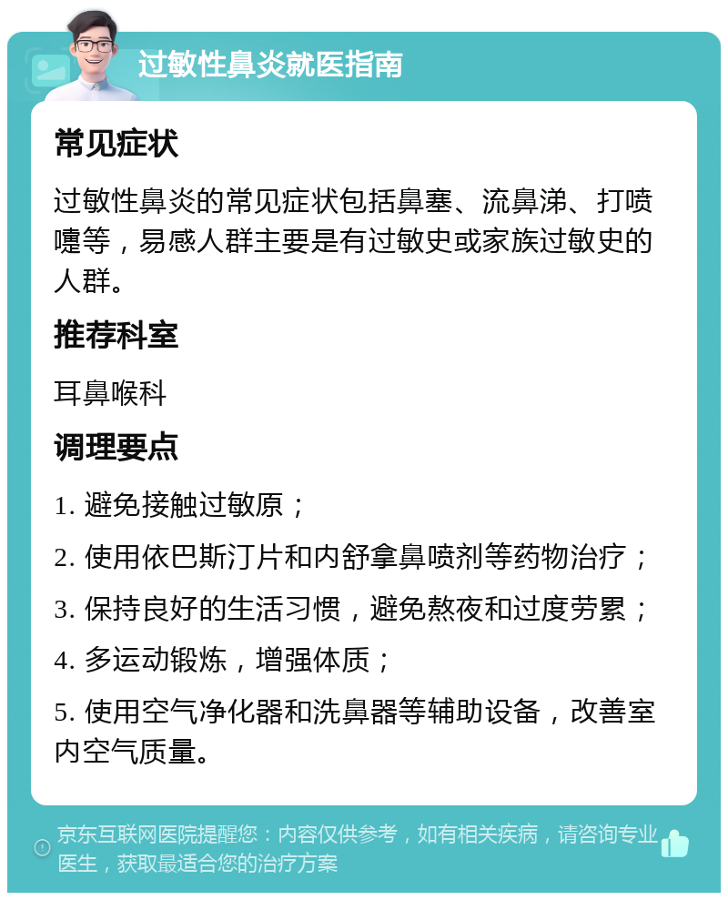 过敏性鼻炎就医指南 常见症状 过敏性鼻炎的常见症状包括鼻塞、流鼻涕、打喷嚏等，易感人群主要是有过敏史或家族过敏史的人群。 推荐科室 耳鼻喉科 调理要点 1. 避免接触过敏原； 2. 使用依巴斯汀片和内舒拿鼻喷剂等药物治疗； 3. 保持良好的生活习惯，避免熬夜和过度劳累； 4. 多运动锻炼，增强体质； 5. 使用空气净化器和洗鼻器等辅助设备，改善室内空气质量。