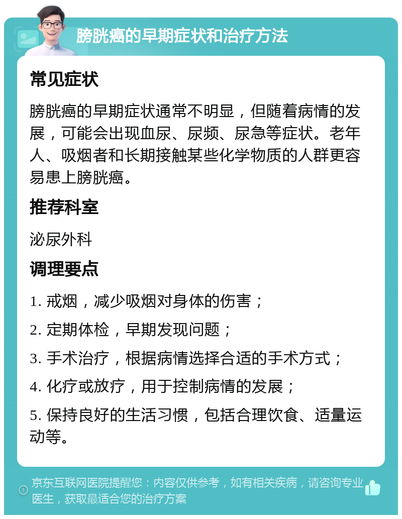 膀胱癌的早期症状和治疗方法 常见症状 膀胱癌的早期症状通常不明显，但随着病情的发展，可能会出现血尿、尿频、尿急等症状。老年人、吸烟者和长期接触某些化学物质的人群更容易患上膀胱癌。 推荐科室 泌尿外科 调理要点 1. 戒烟，减少吸烟对身体的伤害； 2. 定期体检，早期发现问题； 3. 手术治疗，根据病情选择合适的手术方式； 4. 化疗或放疗，用于控制病情的发展； 5. 保持良好的生活习惯，包括合理饮食、适量运动等。