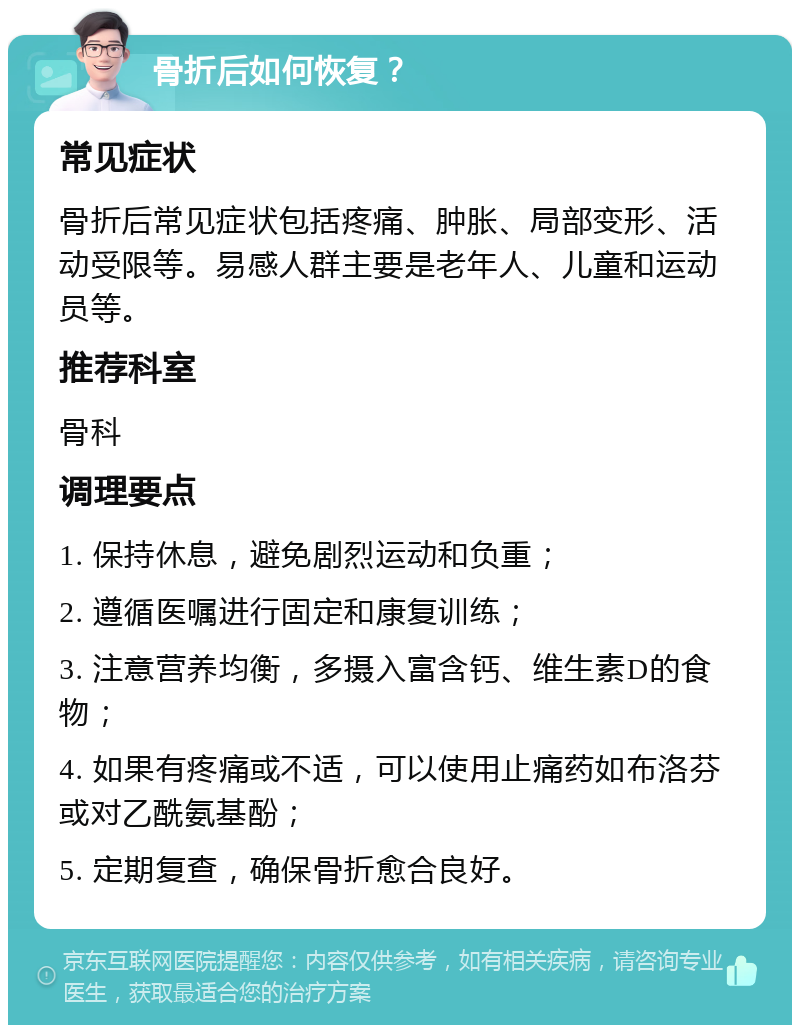 骨折后如何恢复？ 常见症状 骨折后常见症状包括疼痛、肿胀、局部变形、活动受限等。易感人群主要是老年人、儿童和运动员等。 推荐科室 骨科 调理要点 1. 保持休息，避免剧烈运动和负重； 2. 遵循医嘱进行固定和康复训练； 3. 注意营养均衡，多摄入富含钙、维生素D的食物； 4. 如果有疼痛或不适，可以使用止痛药如布洛芬或对乙酰氨基酚； 5. 定期复查，确保骨折愈合良好。