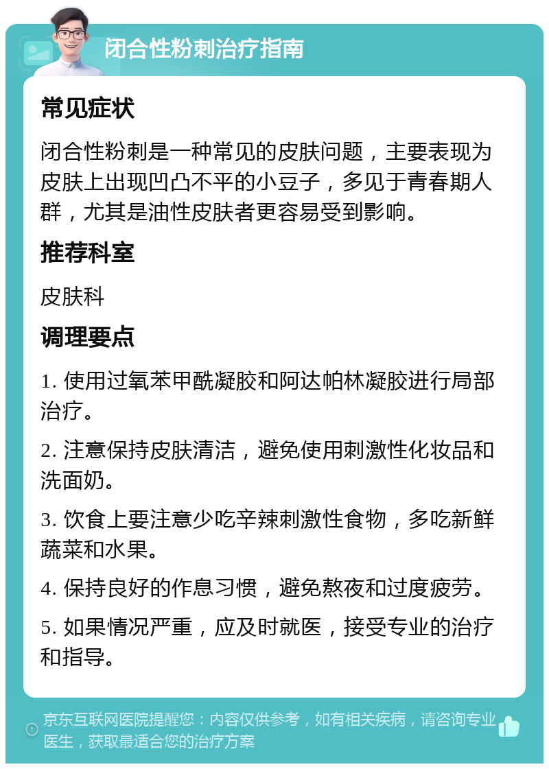 闭合性粉刺治疗指南 常见症状 闭合性粉刺是一种常见的皮肤问题，主要表现为皮肤上出现凹凸不平的小豆子，多见于青春期人群，尤其是油性皮肤者更容易受到影响。 推荐科室 皮肤科 调理要点 1. 使用过氧苯甲酰凝胶和阿达帕林凝胶进行局部治疗。 2. 注意保持皮肤清洁，避免使用刺激性化妆品和洗面奶。 3. 饮食上要注意少吃辛辣刺激性食物，多吃新鲜蔬菜和水果。 4. 保持良好的作息习惯，避免熬夜和过度疲劳。 5. 如果情况严重，应及时就医，接受专业的治疗和指导。