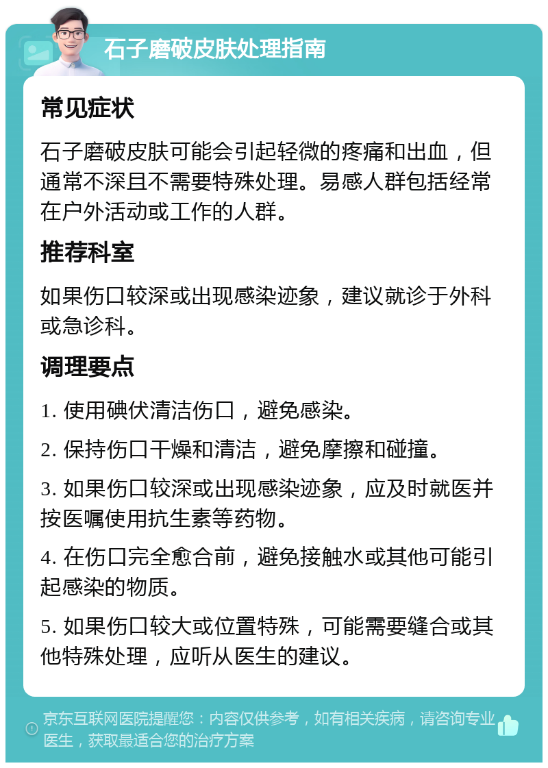 石子磨破皮肤处理指南 常见症状 石子磨破皮肤可能会引起轻微的疼痛和出血，但通常不深且不需要特殊处理。易感人群包括经常在户外活动或工作的人群。 推荐科室 如果伤口较深或出现感染迹象，建议就诊于外科或急诊科。 调理要点 1. 使用碘伏清洁伤口，避免感染。 2. 保持伤口干燥和清洁，避免摩擦和碰撞。 3. 如果伤口较深或出现感染迹象，应及时就医并按医嘱使用抗生素等药物。 4. 在伤口完全愈合前，避免接触水或其他可能引起感染的物质。 5. 如果伤口较大或位置特殊，可能需要缝合或其他特殊处理，应听从医生的建议。