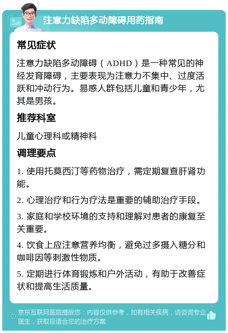 注意力缺陷多动障碍用药指南 常见症状 注意力缺陷多动障碍（ADHD）是一种常见的神经发育障碍，主要表现为注意力不集中、过度活跃和冲动行为。易感人群包括儿童和青少年，尤其是男孩。 推荐科室 儿童心理科或精神科 调理要点 1. 使用托莫西汀等药物治疗，需定期复查肝肾功能。 2. 心理治疗和行为疗法是重要的辅助治疗手段。 3. 家庭和学校环境的支持和理解对患者的康复至关重要。 4. 饮食上应注意营养均衡，避免过多摄入糖分和咖啡因等刺激性物质。 5. 定期进行体育锻炼和户外活动，有助于改善症状和提高生活质量。