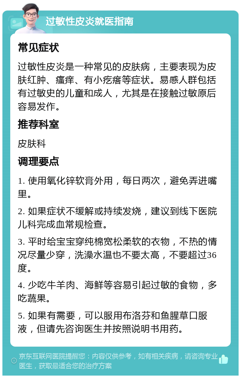 过敏性皮炎就医指南 常见症状 过敏性皮炎是一种常见的皮肤病，主要表现为皮肤红肿、瘙痒、有小疙瘩等症状。易感人群包括有过敏史的儿童和成人，尤其是在接触过敏原后容易发作。 推荐科室 皮肤科 调理要点 1. 使用氧化锌软膏外用，每日两次，避免弄进嘴里。 2. 如果症状不缓解或持续发烧，建议到线下医院儿科完成血常规检查。 3. 平时给宝宝穿纯棉宽松柔软的衣物，不热的情况尽量少穿，洗澡水温也不要太高，不要超过36度。 4. 少吃牛羊肉、海鲜等容易引起过敏的食物，多吃蔬果。 5. 如果有需要，可以服用布洛芬和鱼腥草口服液，但请先咨询医生并按照说明书用药。