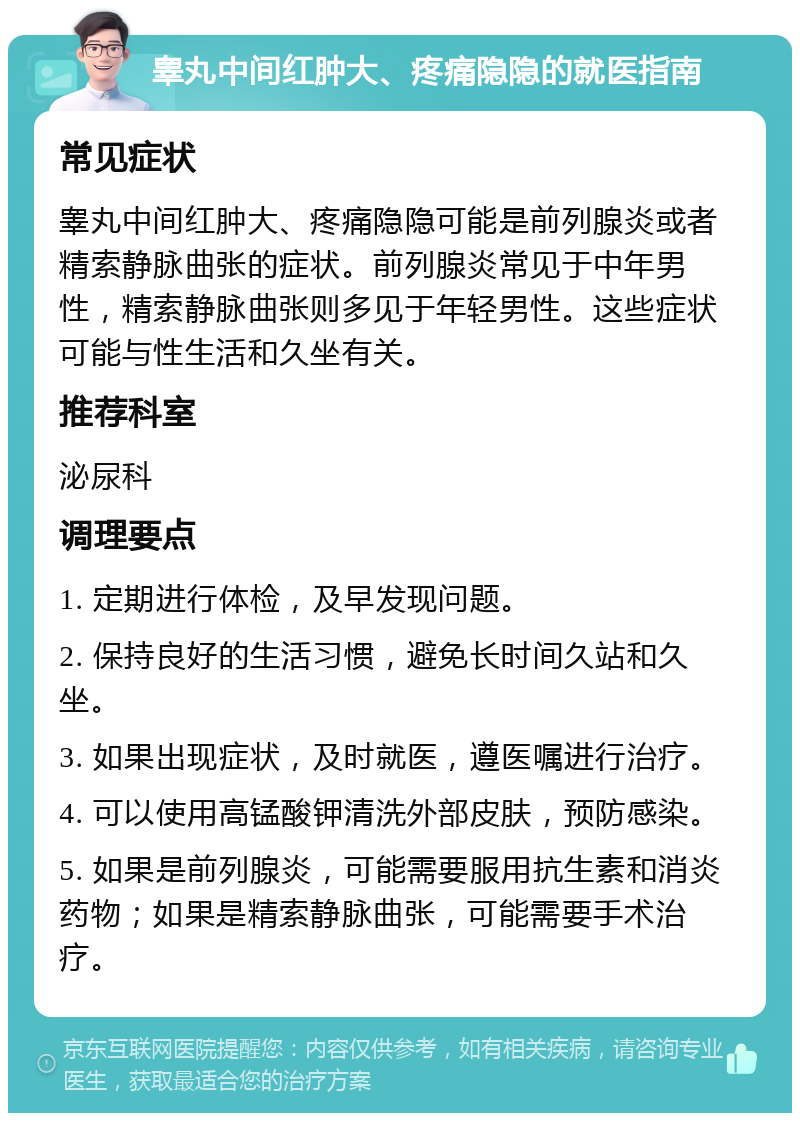 睾丸中间红肿大、疼痛隐隐的就医指南 常见症状 睾丸中间红肿大、疼痛隐隐可能是前列腺炎或者精索静脉曲张的症状。前列腺炎常见于中年男性，精索静脉曲张则多见于年轻男性。这些症状可能与性生活和久坐有关。 推荐科室 泌尿科 调理要点 1. 定期进行体检，及早发现问题。 2. 保持良好的生活习惯，避免长时间久站和久坐。 3. 如果出现症状，及时就医，遵医嘱进行治疗。 4. 可以使用高锰酸钾清洗外部皮肤，预防感染。 5. 如果是前列腺炎，可能需要服用抗生素和消炎药物；如果是精索静脉曲张，可能需要手术治疗。