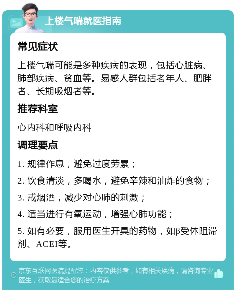 上楼气喘就医指南 常见症状 上楼气喘可能是多种疾病的表现，包括心脏病、肺部疾病、贫血等。易感人群包括老年人、肥胖者、长期吸烟者等。 推荐科室 心内科和呼吸内科 调理要点 1. 规律作息，避免过度劳累； 2. 饮食清淡，多喝水，避免辛辣和油炸的食物； 3. 戒烟酒，减少对心肺的刺激； 4. 适当进行有氧运动，增强心肺功能； 5. 如有必要，服用医生开具的药物，如β受体阻滞剂、ACEI等。