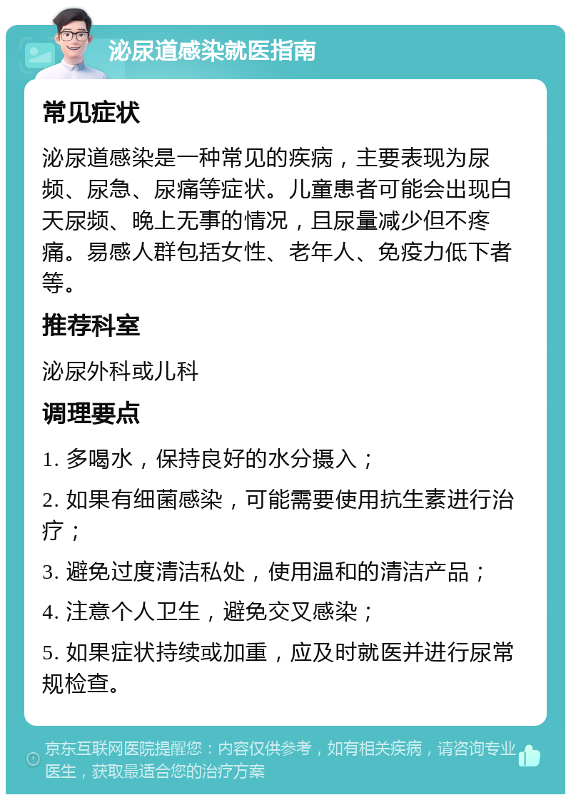 泌尿道感染就医指南 常见症状 泌尿道感染是一种常见的疾病，主要表现为尿频、尿急、尿痛等症状。儿童患者可能会出现白天尿频、晚上无事的情况，且尿量减少但不疼痛。易感人群包括女性、老年人、免疫力低下者等。 推荐科室 泌尿外科或儿科 调理要点 1. 多喝水，保持良好的水分摄入； 2. 如果有细菌感染，可能需要使用抗生素进行治疗； 3. 避免过度清洁私处，使用温和的清洁产品； 4. 注意个人卫生，避免交叉感染； 5. 如果症状持续或加重，应及时就医并进行尿常规检查。