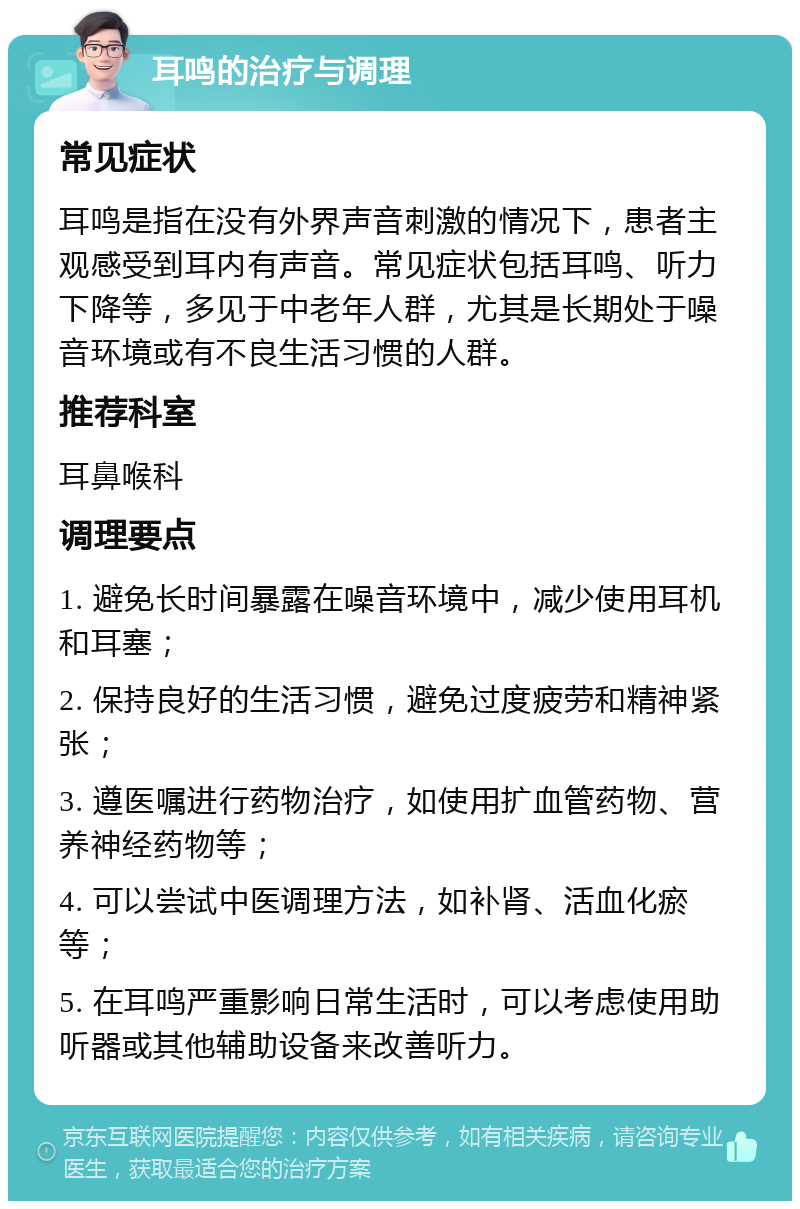 耳鸣的治疗与调理 常见症状 耳鸣是指在没有外界声音刺激的情况下，患者主观感受到耳内有声音。常见症状包括耳鸣、听力下降等，多见于中老年人群，尤其是长期处于噪音环境或有不良生活习惯的人群。 推荐科室 耳鼻喉科 调理要点 1. 避免长时间暴露在噪音环境中，减少使用耳机和耳塞； 2. 保持良好的生活习惯，避免过度疲劳和精神紧张； 3. 遵医嘱进行药物治疗，如使用扩血管药物、营养神经药物等； 4. 可以尝试中医调理方法，如补肾、活血化瘀等； 5. 在耳鸣严重影响日常生活时，可以考虑使用助听器或其他辅助设备来改善听力。