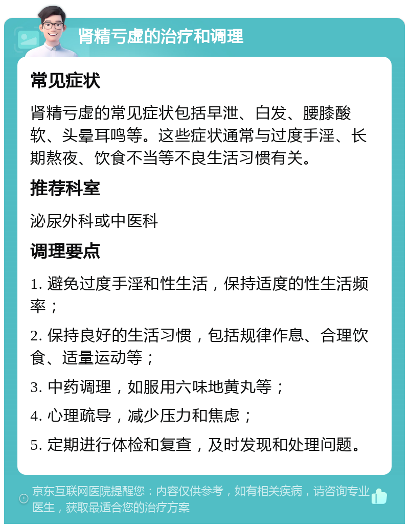 肾精亏虚的治疗和调理 常见症状 肾精亏虚的常见症状包括早泄、白发、腰膝酸软、头晕耳鸣等。这些症状通常与过度手淫、长期熬夜、饮食不当等不良生活习惯有关。 推荐科室 泌尿外科或中医科 调理要点 1. 避免过度手淫和性生活，保持适度的性生活频率； 2. 保持良好的生活习惯，包括规律作息、合理饮食、适量运动等； 3. 中药调理，如服用六味地黄丸等； 4. 心理疏导，减少压力和焦虑； 5. 定期进行体检和复查，及时发现和处理问题。