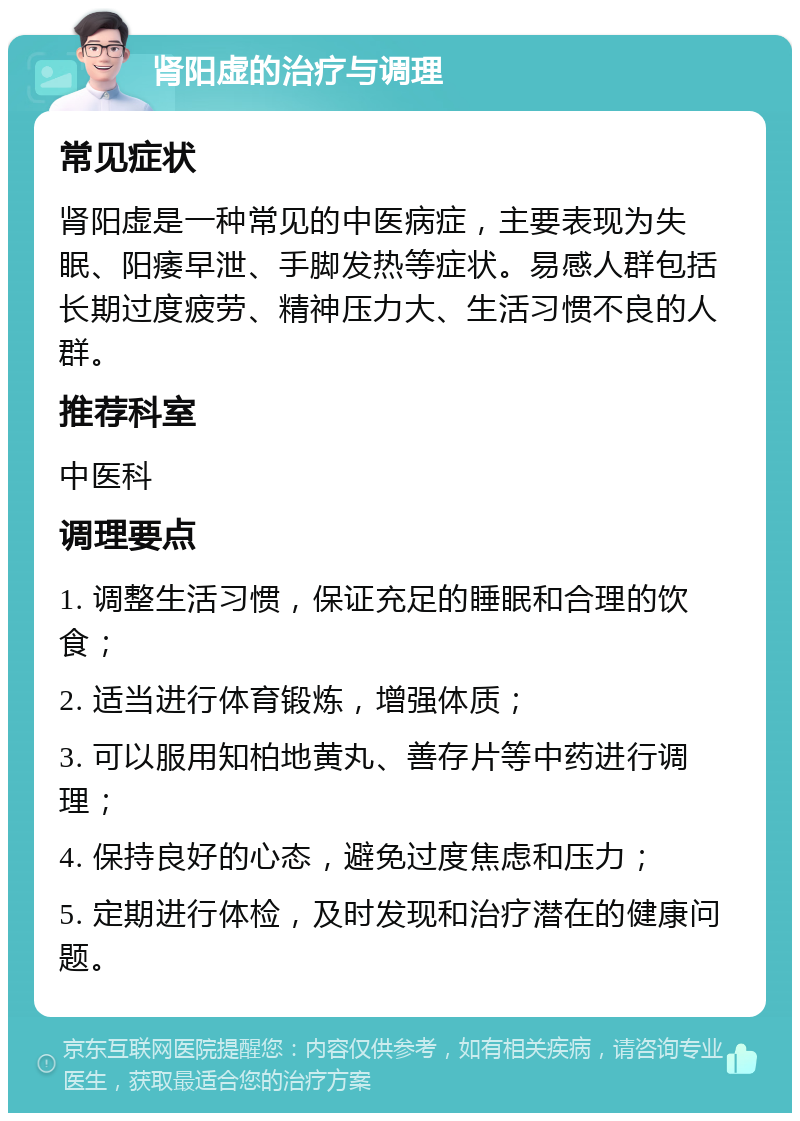 肾阳虚的治疗与调理 常见症状 肾阳虚是一种常见的中医病症，主要表现为失眠、阳痿早泄、手脚发热等症状。易感人群包括长期过度疲劳、精神压力大、生活习惯不良的人群。 推荐科室 中医科 调理要点 1. 调整生活习惯，保证充足的睡眠和合理的饮食； 2. 适当进行体育锻炼，增强体质； 3. 可以服用知柏地黄丸、善存片等中药进行调理； 4. 保持良好的心态，避免过度焦虑和压力； 5. 定期进行体检，及时发现和治疗潜在的健康问题。