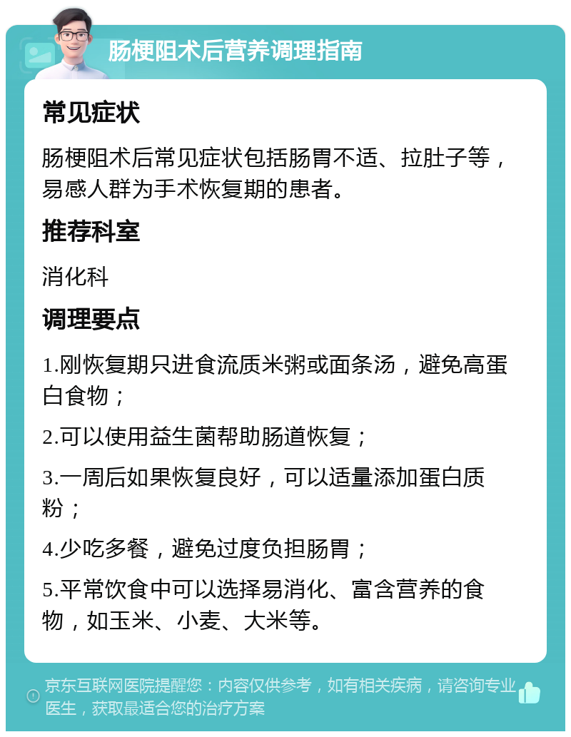 肠梗阻术后营养调理指南 常见症状 肠梗阻术后常见症状包括肠胃不适、拉肚子等，易感人群为手术恢复期的患者。 推荐科室 消化科 调理要点 1.刚恢复期只进食流质米粥或面条汤，避免高蛋白食物； 2.可以使用益生菌帮助肠道恢复； 3.一周后如果恢复良好，可以适量添加蛋白质粉； 4.少吃多餐，避免过度负担肠胃； 5.平常饮食中可以选择易消化、富含营养的食物，如玉米、小麦、大米等。