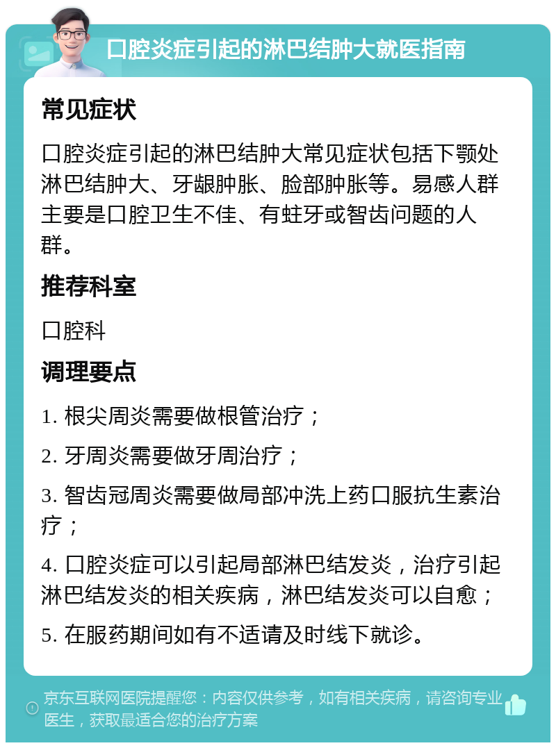 口腔炎症引起的淋巴结肿大就医指南 常见症状 口腔炎症引起的淋巴结肿大常见症状包括下颚处淋巴结肿大、牙龈肿胀、脸部肿胀等。易感人群主要是口腔卫生不佳、有蛀牙或智齿问题的人群。 推荐科室 口腔科 调理要点 1. 根尖周炎需要做根管治疗； 2. 牙周炎需要做牙周治疗； 3. 智齿冠周炎需要做局部冲洗上药口服抗生素治疗； 4. 口腔炎症可以引起局部淋巴结发炎，治疗引起淋巴结发炎的相关疾病，淋巴结发炎可以自愈； 5. 在服药期间如有不适请及时线下就诊。